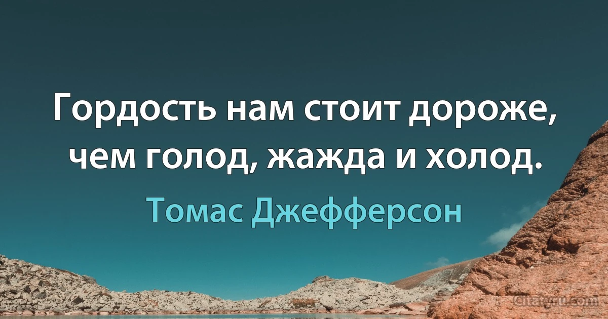 Гордость нам стоит дороже, чем голод, жажда и холод. (Томас Джефферсон)