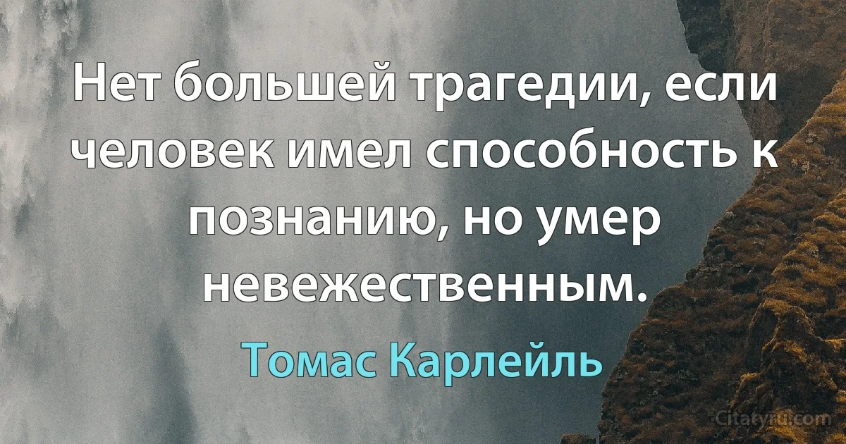 Нет большей трагедии, если человек имел способность к познанию, но умер невежественным. (Томас Карлейль)