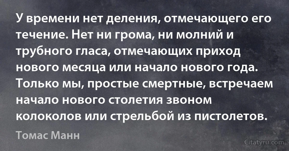 У времени нет деления, отмечающего его течение. Нет ни грома, ни молний и трубного гласа, отмечающих приход нового месяца или начало нового года. Только мы, простые смертные, встречаем начало нового столетия звоном колоколов или стрельбой из пистолетов. (Томас Манн)