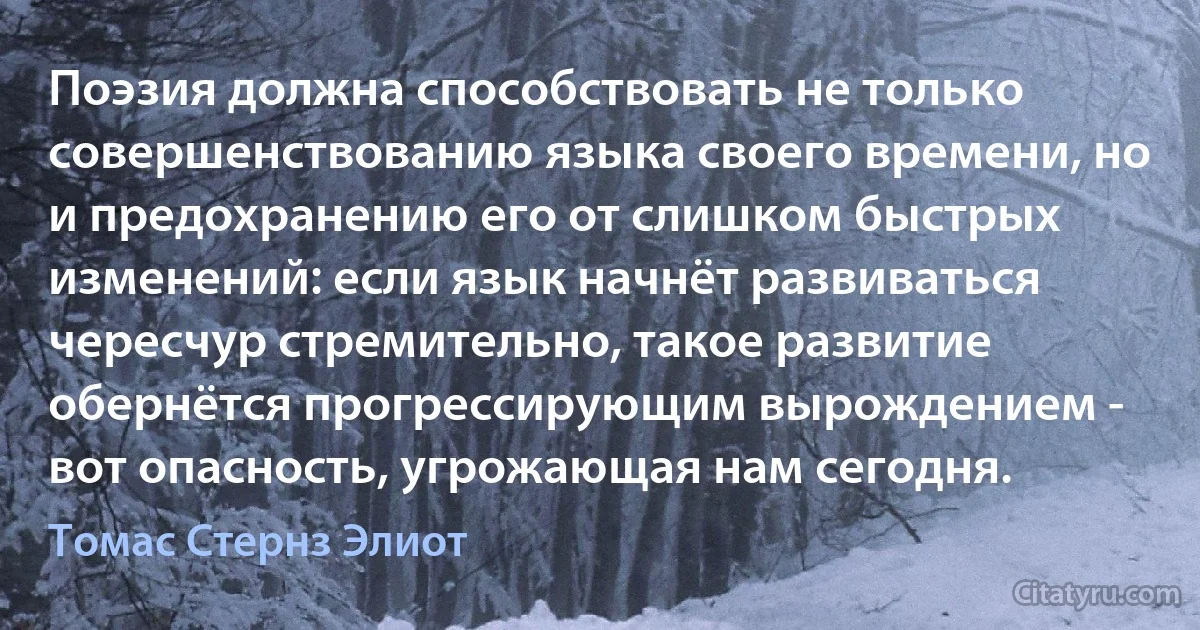 Поэзия должна способствовать не только совершенствованию языка своего времени, но и предохранению его от слишком быстрых изменений: если язык начнёт развиваться чересчур стремительно, такое развитие обернётся прогрессирующим вырождением - вот опасность, угрожающая нам сегодня. (Томас Стернз Элиот)