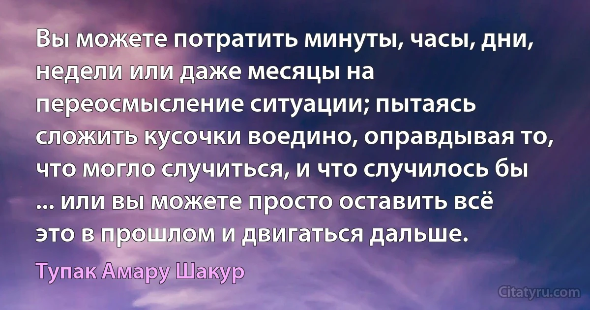 Вы можете потратить минуты, часы, дни, недели или даже месяцы на переосмысление ситуации; пытаясь сложить кусочки воедино, оправдывая то, что могло случиться, и что случилось бы ... или вы можете просто оставить всё это в прошлом и двигаться дальше. (Тупак Амару Шакур)