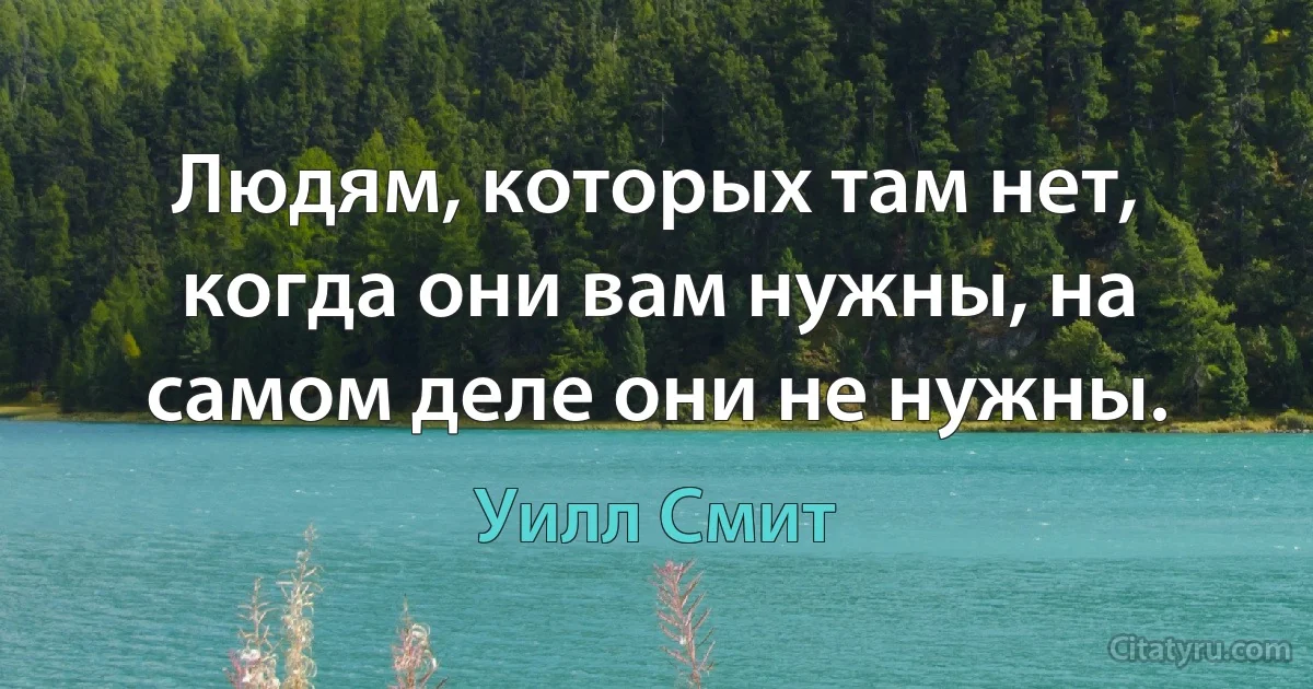 Людям, которых там нет, когда они вам нужны, на самом деле они не нужны. (Уилл Смит)