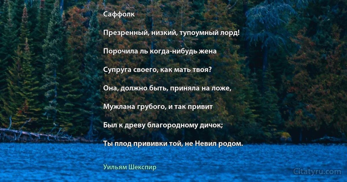 Саффолк

Презренный, низкий, тупоумный лорд!

Порочила ль когда-нибудь жена

Супруга своего, как мать твоя?

Она, должно быть, приняла на ложе,

Мужлана грубого, и так привит

Был к древу благородному дичок;

Ты плод прививки той, не Невил родом. (Уильям Шекспир)