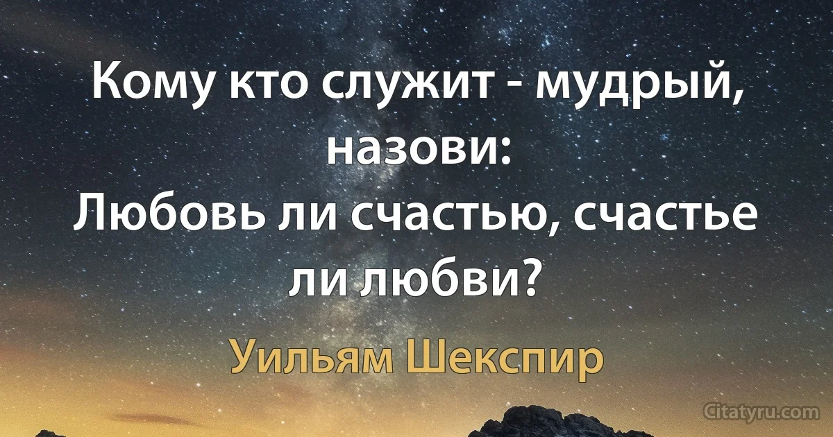 Кому кто служит - мудрый, назови:
Любовь ли счастью, счастье ли любви? (Уильям Шекспир)