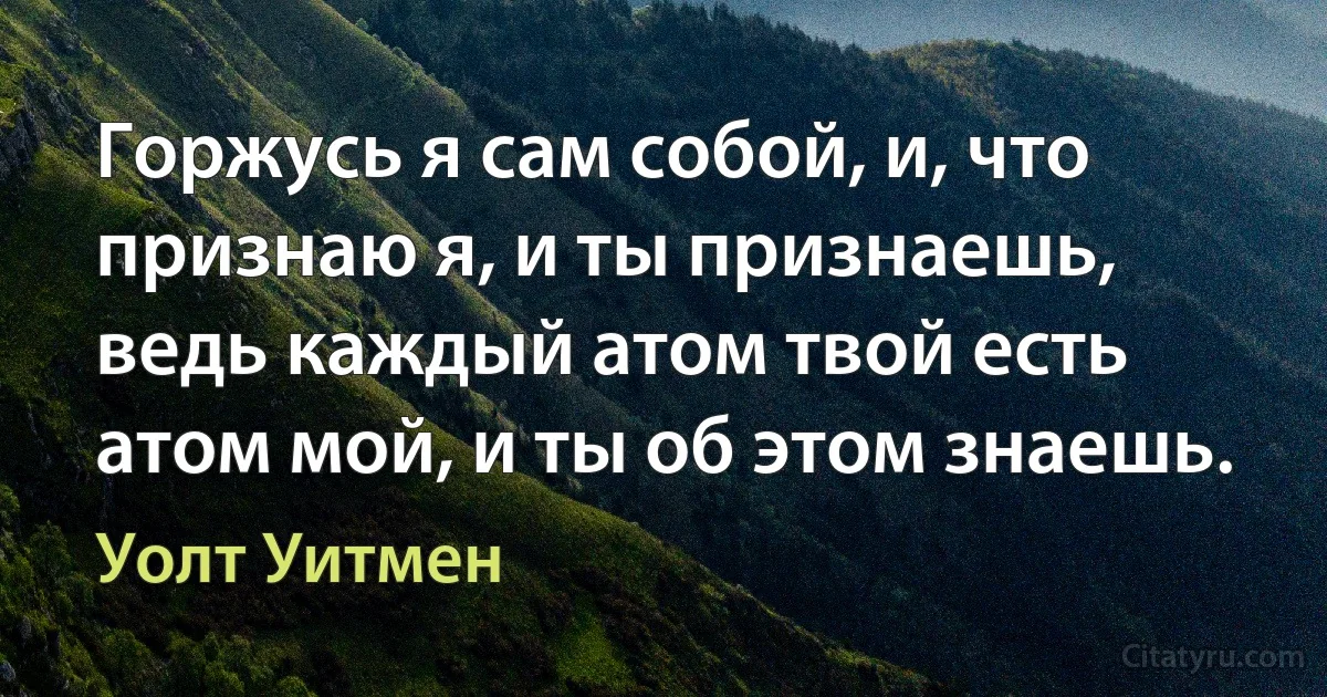 Горжусь я сам собой, и, что признаю я, и ты признаешь, ведь каждый атом твой есть атом мой, и ты об этом знаешь. (Уолт Уитмен)