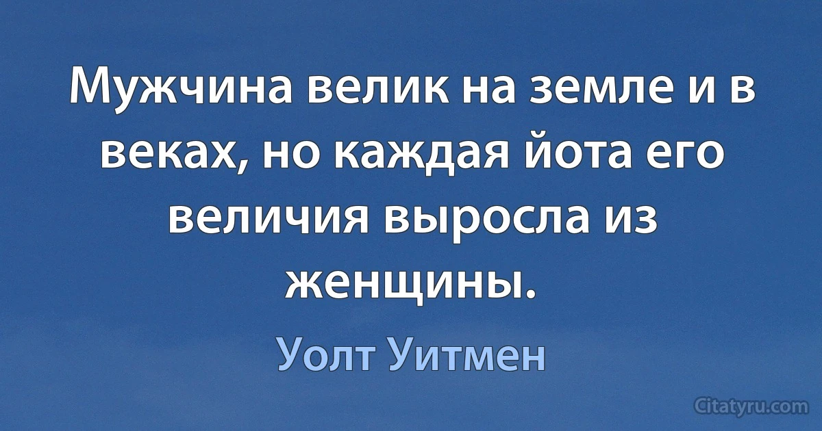 Мужчина велик на земле и в веках, но каждая йота его величия выросла из женщины. (Уолт Уитмен)