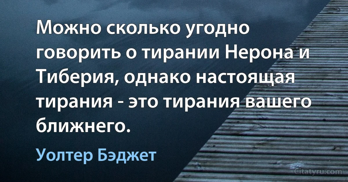 Можно сколько угодно говорить о тирании Нерона и Тиберия, однако настоящая тирания - это тирания вашего ближнего. (Уолтер Бэджет)