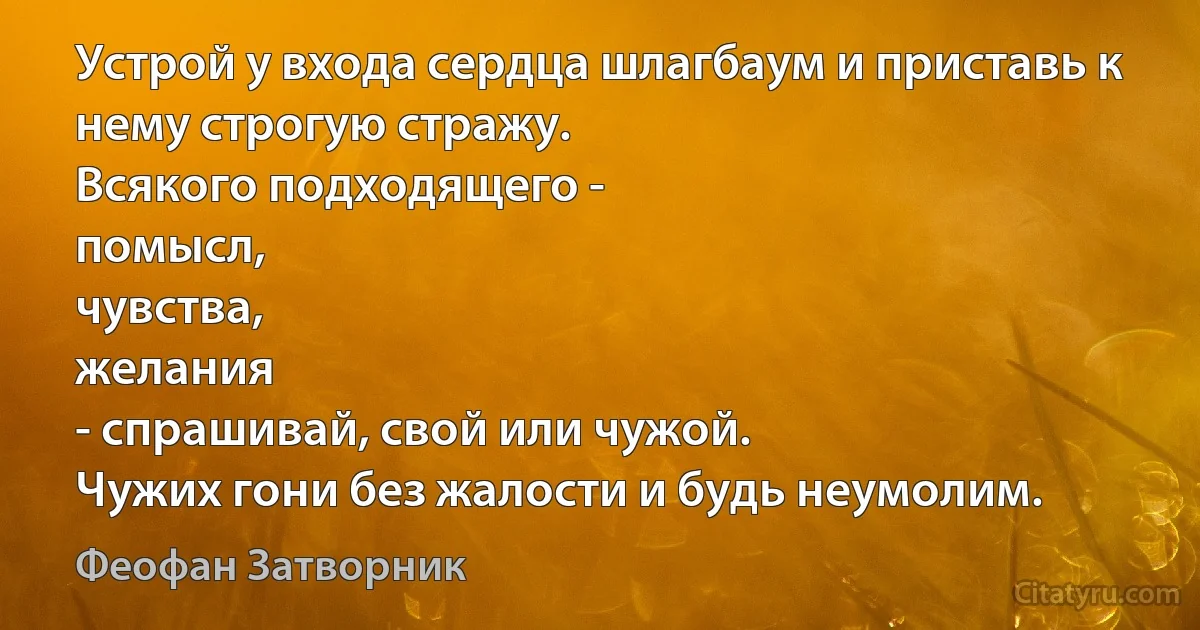 Устрой у входа сердца шлагбаум и приставь к нему строгую стражу.
Всякого подходящего -
помысл,
чувства,
желания
- спрашивай, свой или чужой.
Чужих гони без жалости и будь неумолим. (Феофан Затворник)