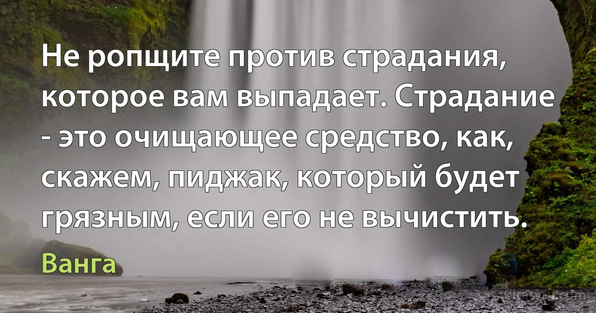 Не ропщите против страдания, которое вам выпадает. Страдание - это очищающее средство, как, скажем, пиджак, который будет грязным, если его не вычистить. (Ванга)