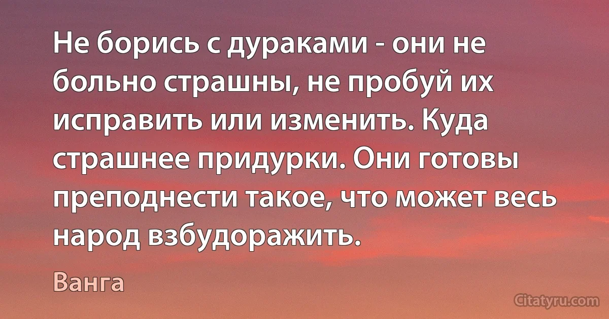 Не борись с дураками - они не больно страшны, не пробуй их исправить или изменить. Куда страшнее придурки. Они готовы преподнести такое, что может весь народ взбудоражить. (Ванга)