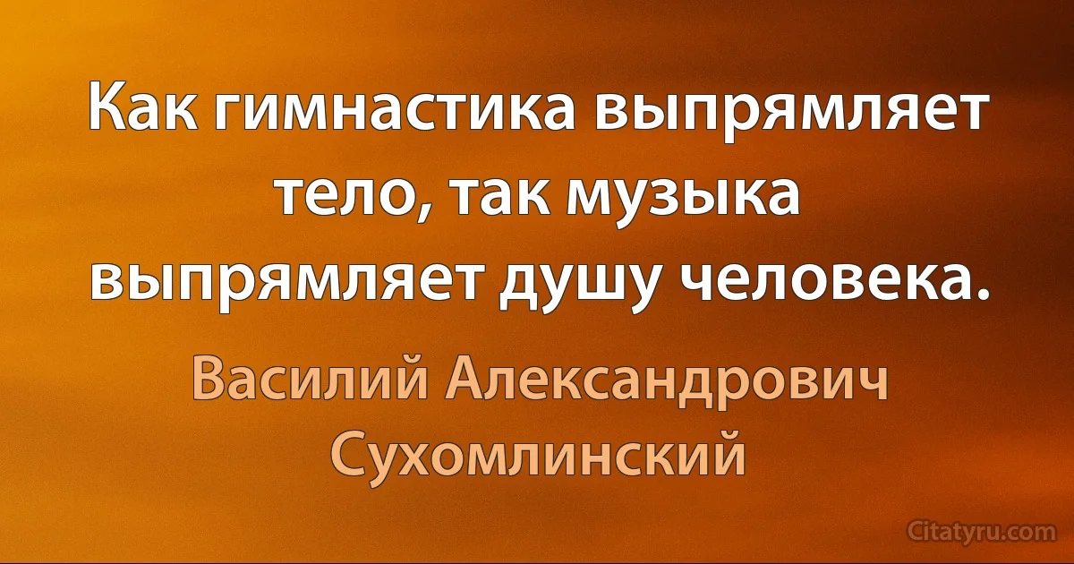 Как гимнастика выпрямляет тело, так музыка выпрямляет душу человека. (Василий Александрович Сухомлинский)