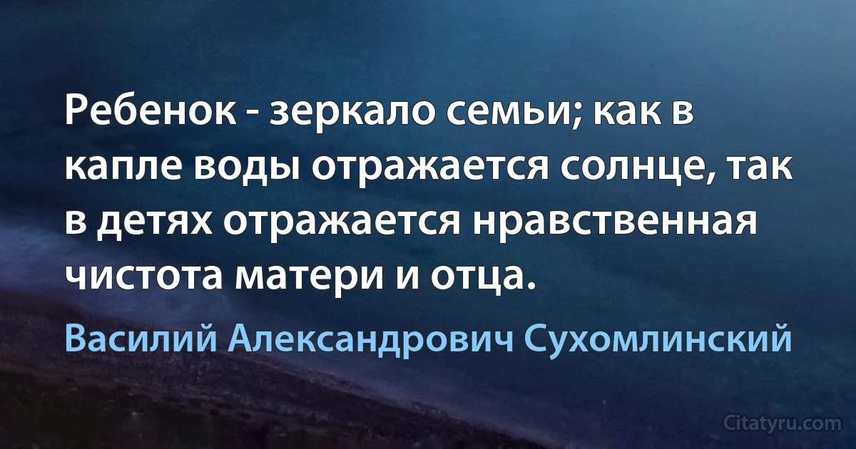 Ребенок - зеркало семьи; как в капле воды отражается солнце, так в детях отражается нравственная чистота матери и отца. (Василий Александрович Сухомлинский)