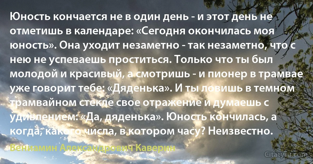 Юность кончается не в один день - и этот день не отметишь в календаре: «Сегодня окончилась моя юность». Она уходит незаметно - так незаметно, что с нею не успеваешь проститься. Только что ты был молодой и красивый, а смотришь - и пионер в трамвае уже говорит тебе: «Дяденька». И ты ловишь в темном трамвайном стекле свое отражение и думаешь с удивлением: «Да, дяденька». Юность кончилась, а когда, какого числа, в котором часу? Неизвестно. (Вениамин Александрович Каверин)