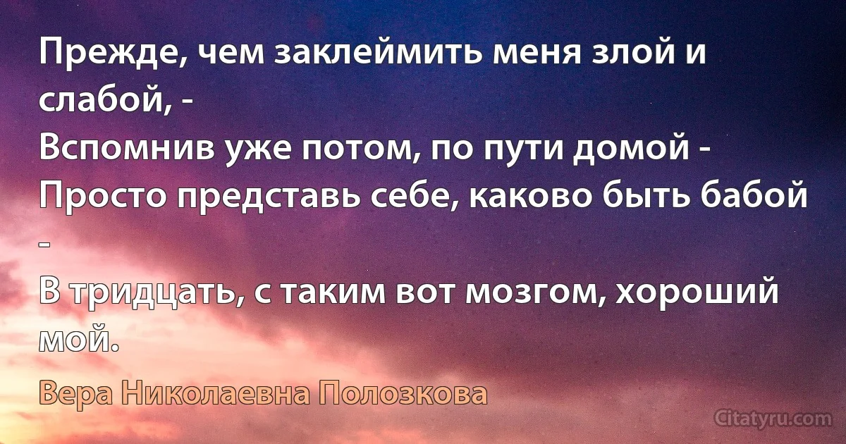 Прежде, чем заклеймить меня злой и слабой, -
Вспомнив уже потом, по пути домой -
Просто представь себе, каково быть бабой -
В тридцать, с таким вот мозгом, хороший мой. (Вера Николаевна Полозкова)