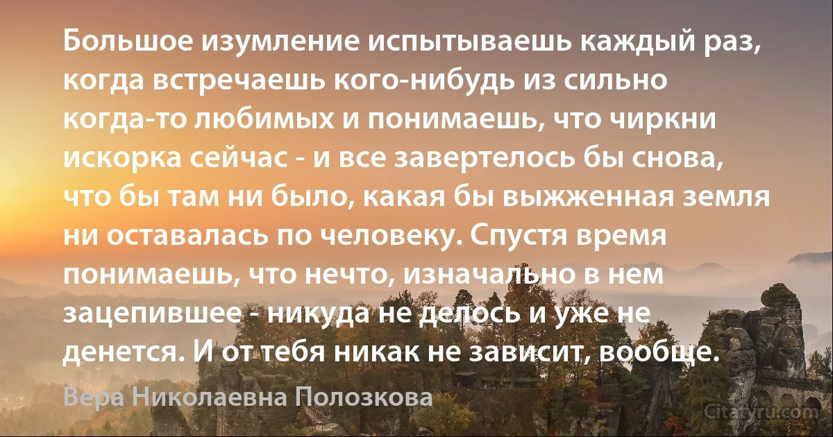 Большое изумление испытываешь каждый раз, когда встречаешь кого-нибудь из сильно когда-то любимых и понимаешь, что чиркни искорка сейчас - и все завертелось бы снова, что бы там ни было, какая бы выжженная земля ни оставалась по человеку. Спустя время понимаешь, что нечто, изначально в нем зацепившее - никуда не делось и уже не денется. И от тебя никак не зависит, вообще. (Вера Николаевна Полозкова)