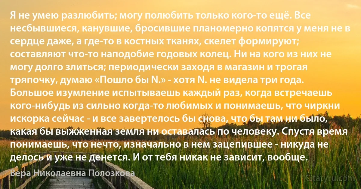 Я не умею разлюбить; могу полюбить только кого-то ещё. Все несбывшиеся, канувшие, бросившие планомерно копятся у меня не в сердце даже, а где-то в костных тканях, скелет формируют; составляют что-то наподобие годовых колец. Ни на кого из них не могу долго злиться; периодически заходя в магазин и трогая тряпочку, думаю «Пошло бы N.» - хотя N. не видела три года. Большое изумление испытываешь каждый раз, когда встречаешь кого-нибудь из сильно когда-то любимых и понимаешь, что чиркни искорка сейчас - и все завертелось бы снова, что бы там ни было, какая бы выжженная земля ни оставалась по человеку. Спустя время понимаешь, что нечто, изначально в нем зацепившее - никуда не делось и уже не денется. И от тебя никак не зависит, вообще. (Вера Николаевна Полозкова)