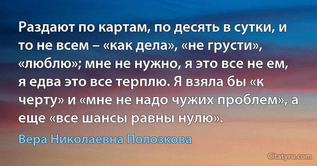 Раздают по картам, по десять в сутки, и то не всем – «как дела», «не грусти», «люблю»; мне не нужно, я это все не ем, я едва это все терплю. Я взяла бы «к черту» и «мне не надо чужих проблем», а еще «все шансы равны нулю». (Вера Николаевна Полозкова)