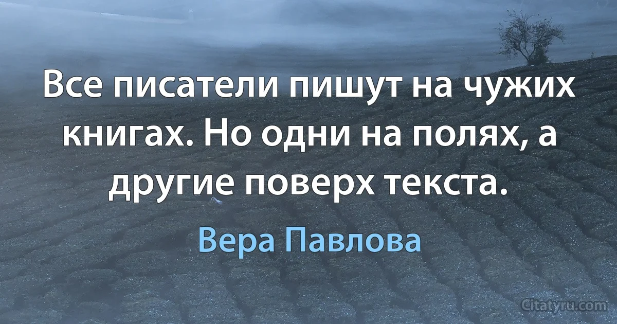 Все писатели пишут на чужих книгах. Но одни на полях, а другие поверх текста. (Вера Павлова)