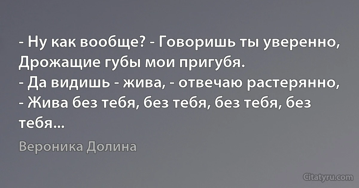 - Ну как вообще? - Говоришь ты уверенно,
Дрожащие губы мои пригубя.
- Да видишь - жива, - отвечаю растерянно,
- Жива без тебя, без тебя, без тебя, без тебя... (Вероника Долина)