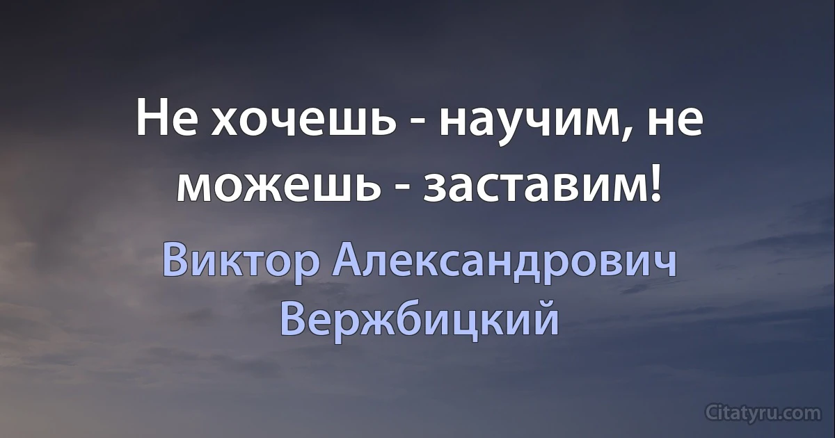 Не хочешь - научим, не можешь - заставим! (Виктор Александрович Вержбицкий)