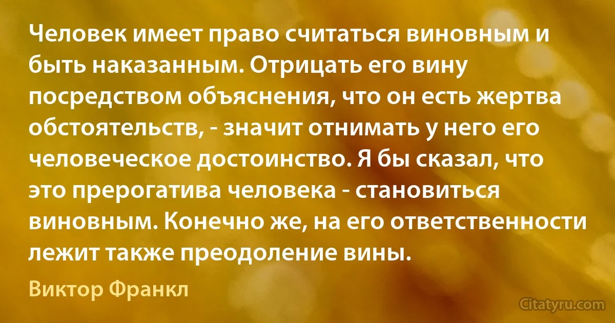 Человек имеет право считаться виновным и быть наказанным. Отрицать его вину посредством объяснения, что он есть жертва обстоятельств, - значит отнимать у него его человеческое достоинство. Я бы сказал, что это прерогатива человека - становиться виновным. Конечно же, на его ответственности лежит также преодоление вины. (Виктор Франкл)