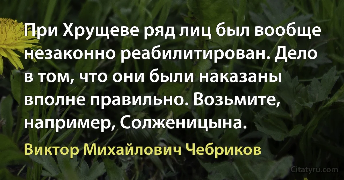 При Хрущеве ряд лиц был вообще незаконно реабилитирован. Дело в том, что они были наказаны вполне правильно. Возьмите, например, Солженицына. (Виктор Михайлович Чебриков)