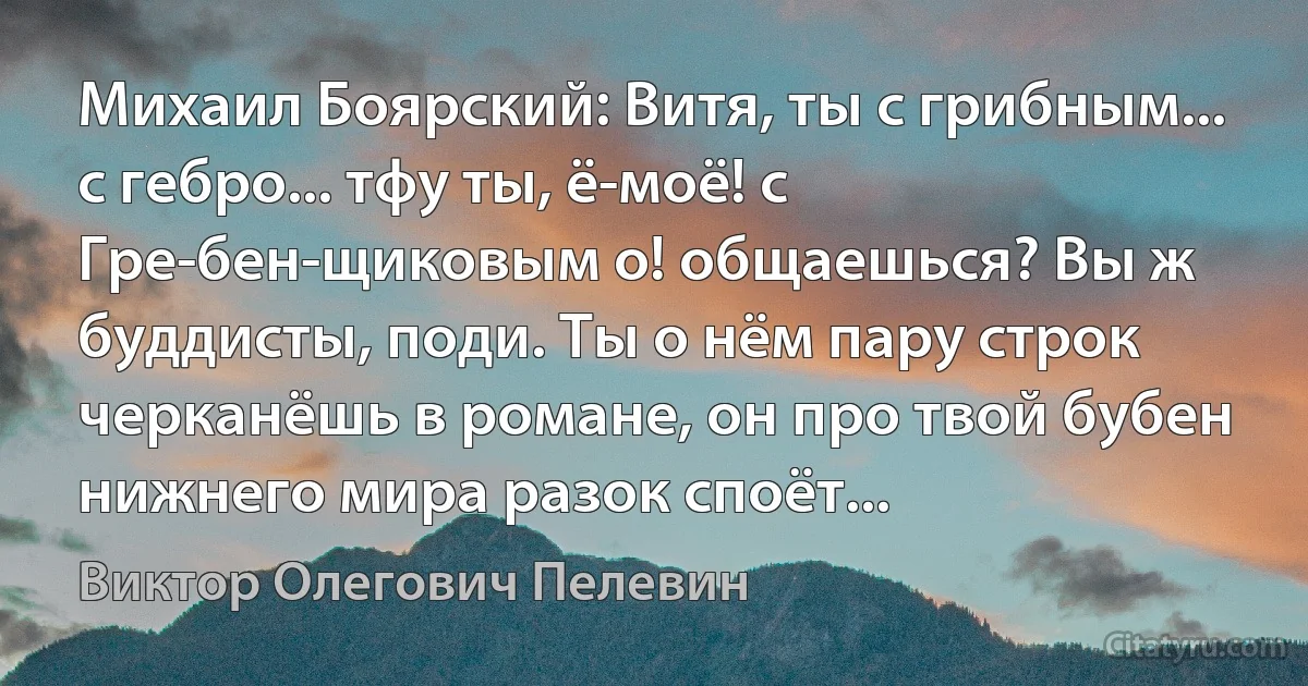 Михаил Боярский: Витя, ты с грибным... с гебро... тфу ты, ё-моё! с Гре-бен-щиковым о! общаешься? Вы ж буддисты, поди. Ты о нём пару строк черканёшь в романе, он про твой бубен нижнего мира разок споёт... (Виктор Олегович Пелевин)