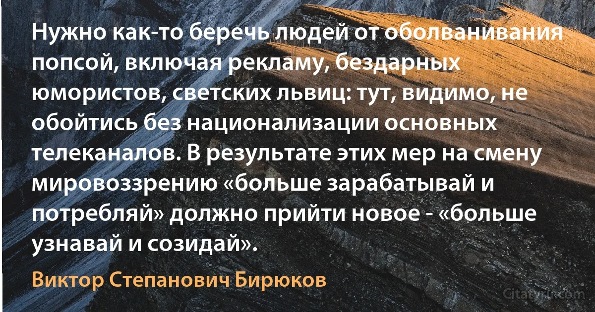 Нужно как-то беречь людей от оболванивания попсой, включая рекламу, бездарных юмористов, светских львиц: тут, видимо, не обойтись без национализации основных телеканалов. В результате этих мер на смену мировоззрению «больше зарабатывай и потребляй» должно прийти новое - «больше узнавай и созидай». (Виктор Степанович Бирюков)