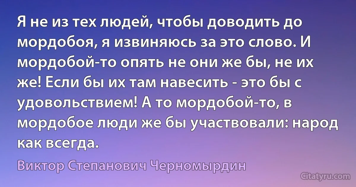 Я не из тех людей, чтобы доводить до мордобоя, я извиняюсь за это слово. И мордобой-то опять не они же бы, не их же! Если бы их там навесить - это бы с удовольствием! А то мордобой-то, в мордобое люди же бы участвовали: народ как всегда. (Виктор Степанович Черномырдин)