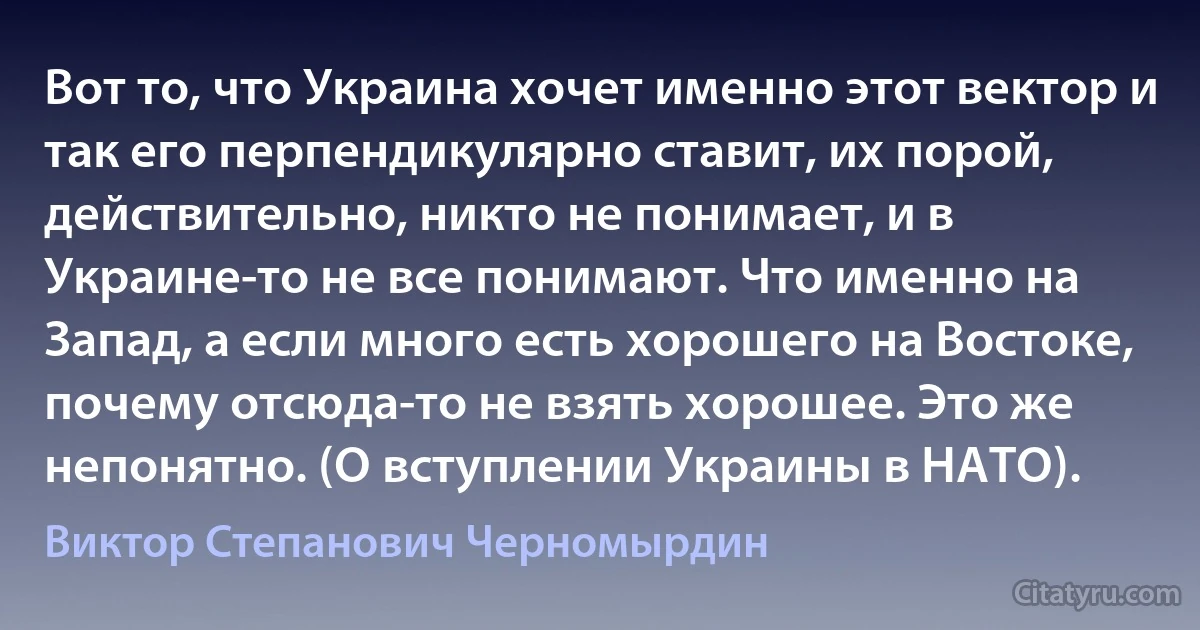 Вот то, что Украина хочет именно этот вектор и так его перпендикулярно ставит, их порой, действительно, никто не понимает, и в Украине-то не все понимают. Что именно на Запад, а если много есть хорошего на Востоке, почему отсюда-то не взять хорошее. Это же непонятно. (О вступлении Украины в НАТО). (Виктор Степанович Черномырдин)