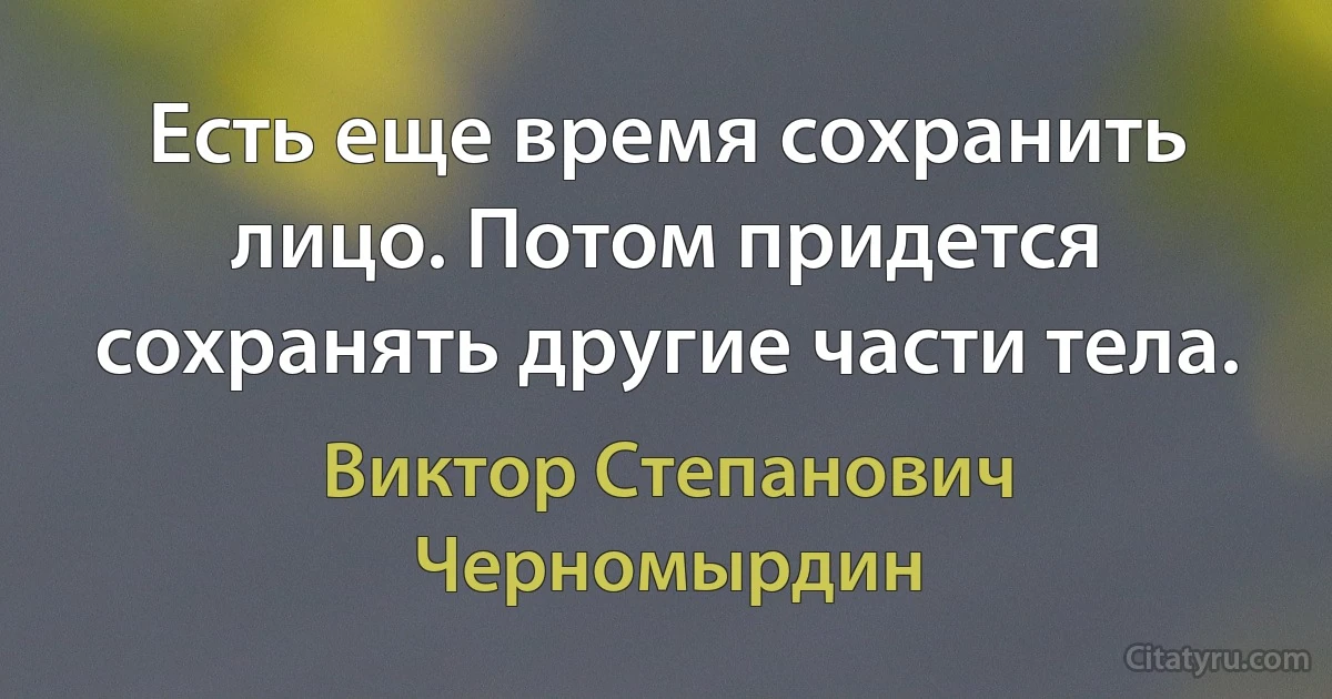 Есть еще время сохранить лицо. Потом придется сохранять другие части тела. (Виктор Степанович Черномырдин)