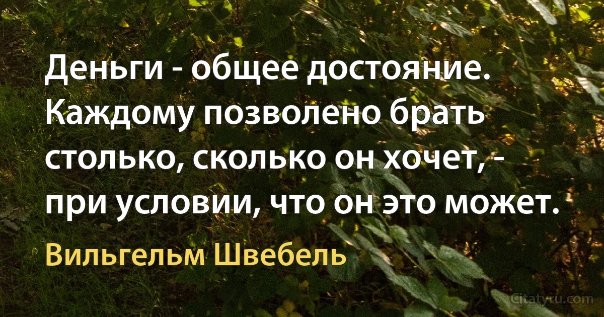 Деньги - общее достояние. Каждому позволено брать столько, сколько он хочет, - при условии, что он это может. (Вильгельм Швебель)