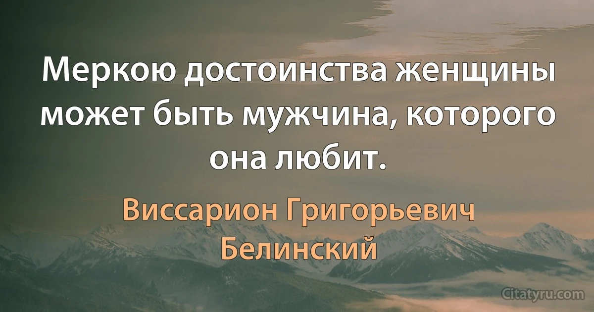 Меркою достоинства женщины может быть мужчина, которого она любит. (Виссарион Григорьевич Белинский)