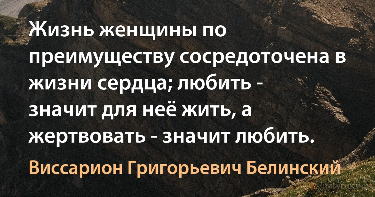 Жизнь женщины по преимуществу сосредоточена в жизни сердца; любить - значит для неё жить, а жертвовать - значит любить. (Виссарион Григорьевич Белинский)