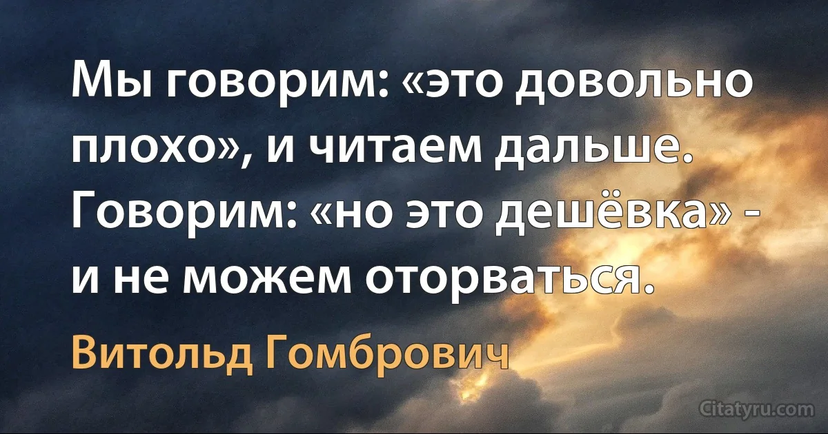 Мы говорим: «это довольно плохо», и читаем дальше. Говорим: «но это дешёвка» - и не можем оторваться. (Витольд Гомбрович)