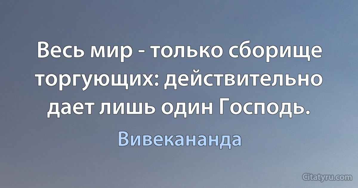 Весь мир - только сборище торгующих: действительно дает лишь один Господь. (Вивекананда)