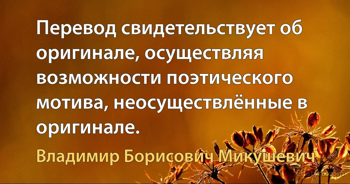 Перевод свидетельствует об оригинале, осуществляя возможности поэтического мотива, неосуществлённые в оригинале. (Владимир Борисович Микушевич)