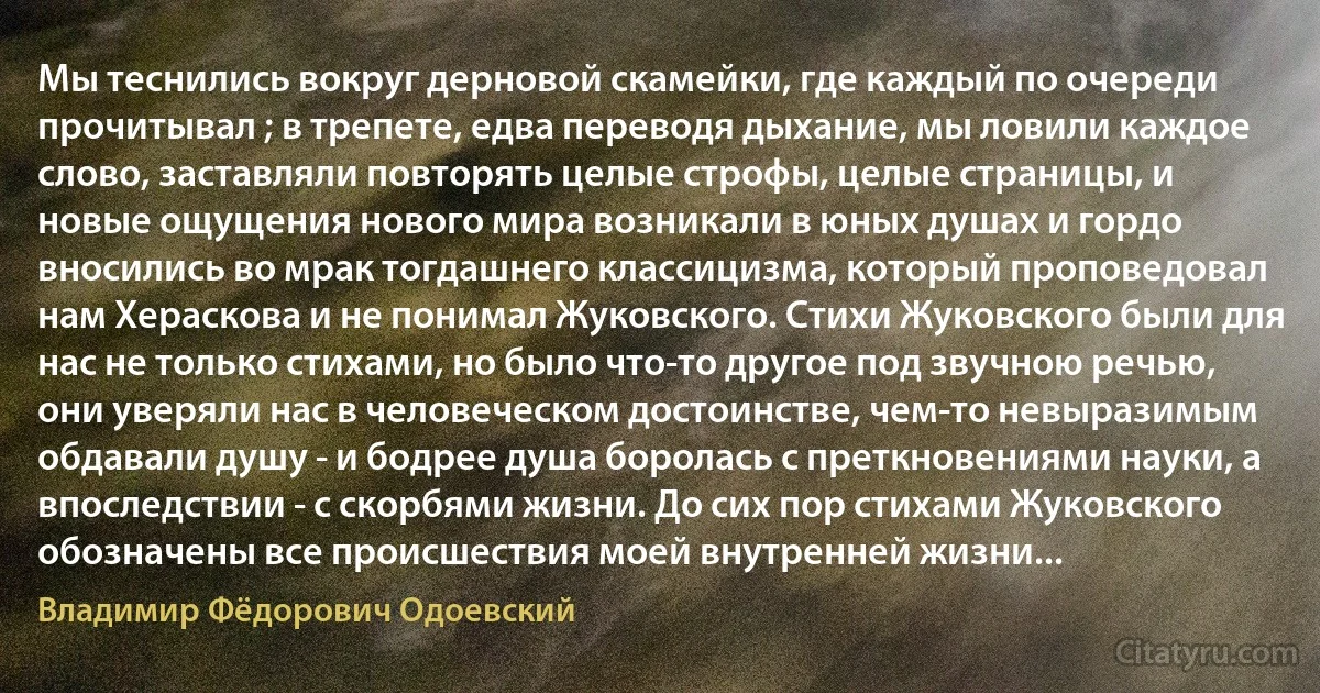 Мы теснились вокруг дерновой скамейки, где каждый по очереди прочитывал ; в трепете, едва переводя дыхание, мы ловили каждое слово, заставляли повторять целые строфы, целые страницы, и новые ощущения нового мира возникали в юных душах и гордо вносились во мрак тогдашнего классицизма, который проповедовал нам Хераскова и не понимал Жуковского. Стихи Жуковского были для нас не только стихами, но было что-то другое под звучною речью, они уверяли нас в человеческом достоинстве, чем-то невыразимым обдавали душу - и бодрее душа боролась с преткновениями науки, а впоследствии - с скорбями жизни. До сих пор стихами Жуковского обозначены все происшествия моей внутренней жизни... (Владимир Фёдорович Одоевский)