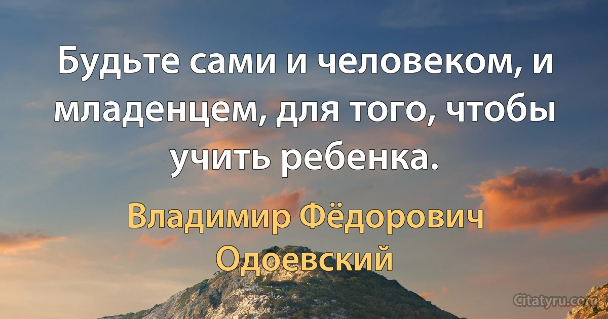 Будьте сами и человеком, и младенцем, для того, чтобы учить ребенка. (Владимир Фёдорович Одоевский)