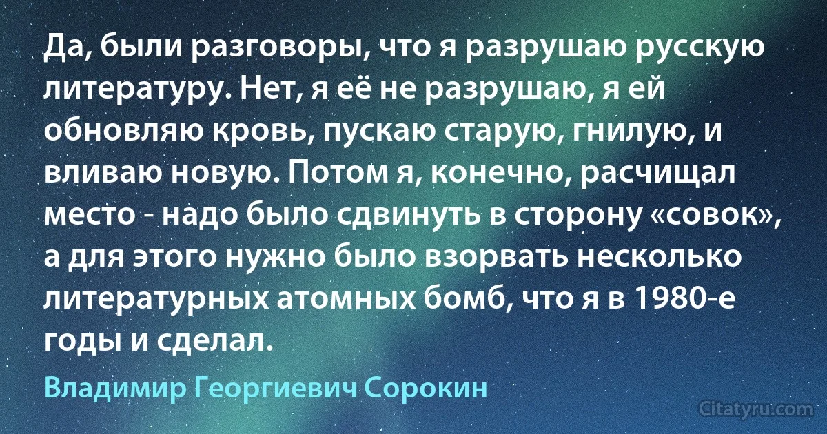 Да, были разговоры, что я разрушаю русскую литературу. Нет, я её не разрушаю, я ей обновляю кровь, пускаю старую, гнилую, и вливаю новую. Потом я, конечно, расчищал место - надо было сдвинуть в сторону «совок», а для этого нужно было взорвать несколько литературных атомных бомб, что я в 1980-е годы и сделал. (Владимир Георгиевич Сорокин)