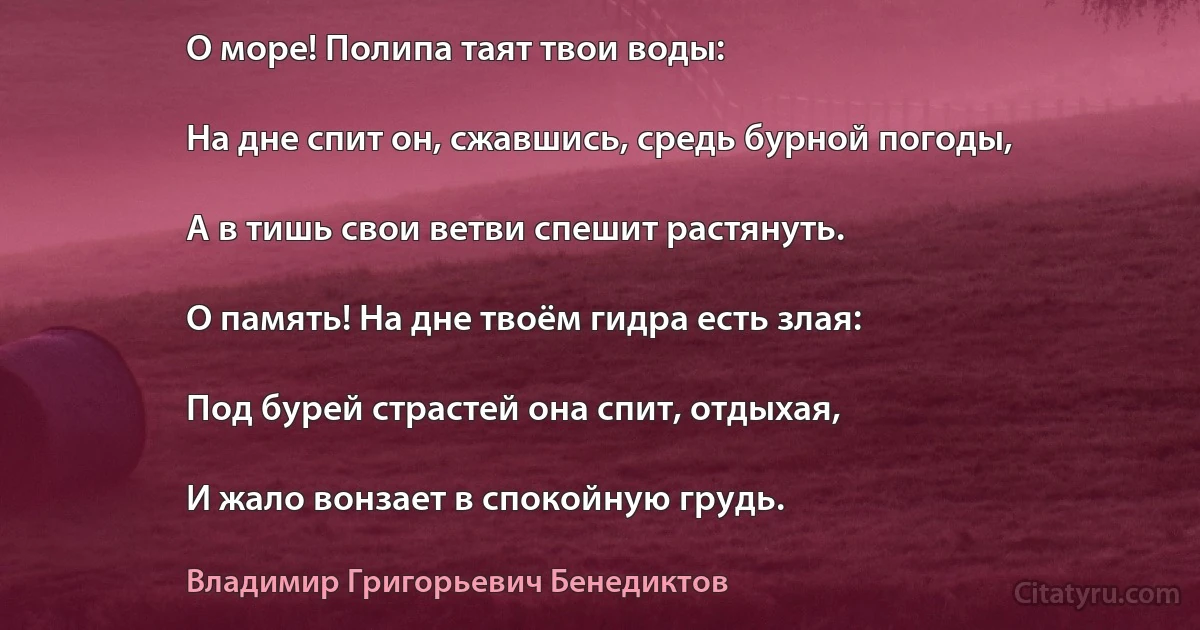 О море! Полипа таят твои воды:

На дне спит он, сжавшись, средь бурной погоды,

А в тишь свои ветви спешит растянуть.

О память! На дне твоём гидра есть злая:

Под бурей страстей она спит, отдыхая,

И жало вонзает в спокойную грудь. (Владимир Григорьевич Бенедиктов)