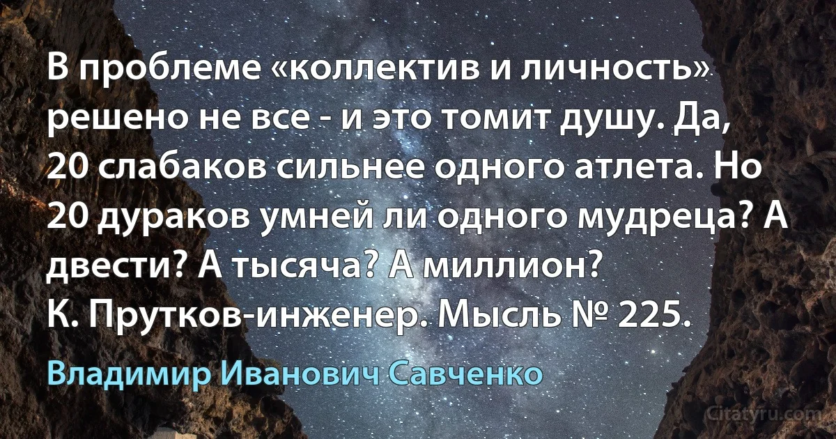 В проблеме «коллектив и личность» решено не все - и это томит душу. Да, 20 слабаков сильнее одного атлета. Но 20 дураков умней ли одного мудреца? А двести? А тысяча? А миллион?
К. Прутков-инженер. Мысль № 225. (Владимир Иванович Савченко)