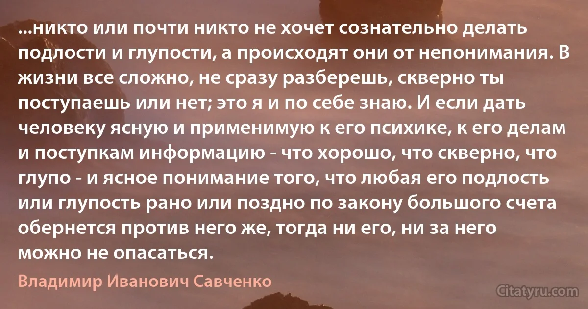 ...никто или почти никто не хочет сознательно делать подлости и глупости, а происходят они от непонимания. В жизни все сложно, не сразу разберешь, скверно ты поступаешь или нет; это я и по себе знаю. И если дать человеку ясную и применимую к его психике, к его делам и поступкам информацию - что хорошо, что скверно, что глупо - и ясное понимание того, что любая его подлость или глупость рано или поздно по закону большого счета обернется против него же, тогда ни его, ни за него можно не опасаться. (Владимир Иванович Савченко)