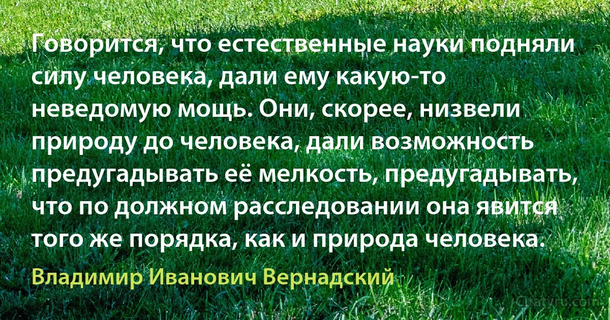 Говорится, что естественные науки подняли силу человека, дали ему какую-то неведомую мощь. Они, скорее, низвели природу до человека, дали возможность предугадывать её мелкость, предугадывать, что по должном расследовании она явится того же порядка, как и природа человека. (Владимир Иванович Вернадский)