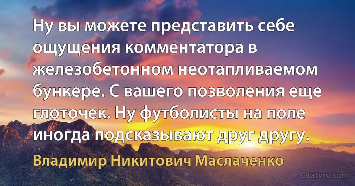 Ну вы можете представить себе ощущения комментатора в железобетонном неотапливаемом бункере. С вашего позволения еще глоточек. Ну футболисты на поле иногда подсказывают друг другу. (Владимир Никитович Маслаченко)