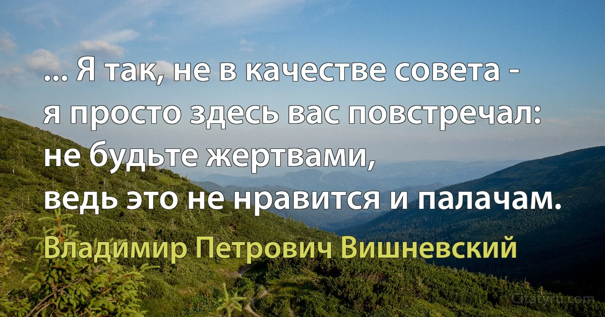 ... Я так, не в качестве совета -
я просто здесь вас повстречал:
не будьте жертвами,
ведь это не нравится и палачам. (Владимир Петрович Вишневский)