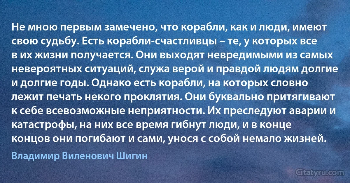 Не мною первым замечено, что корабли, как и люди, имеют свою судьбу. Есть корабли-счастливцы – те, у которых все в их жизни получается. Они выходят невредимыми из самых невероятных ситуаций, служа верой и правдой людям долгие и долгие годы. Однако есть корабли, на которых словно лежит печать некого проклятия. Они буквально притягивают к себе всевозможные неприятности. Их преследуют аварии и катастрофы, на них все время гибнут люди, и в конце концов они погибают и сами, унося с собой немало жизней. (Владимир Виленович Шигин)