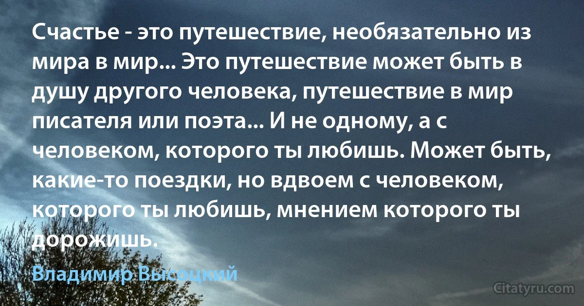 Счастье - это путешествие, необязательно из мира в мир... Это путешествие может быть в душу другого человека, путешествие в мир писателя или поэта... И не одному, а с человеком, которого ты любишь. Может быть, какие-то поездки, но вдвоем с человеком, которого ты любишь, мнением которого ты дорожишь. (Владимир Высоцкий)