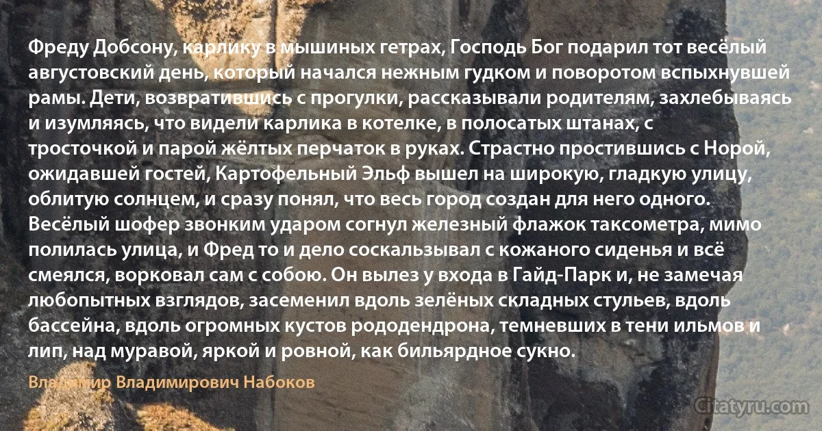 Фреду Добсону, карлику в мышиных гетрах, Господь Бог подарил тот весёлый августовский день, который начался нежным гудком и поворотом вспыхнувшей рамы. Дети, возвратившись с прогулки, рассказывали родителям, захлебываясь и изумляясь, что видели карлика в котелке, в полосатых штанах, с тросточкой и парой жёлтых перчаток в руках. Страстно простившись с Норой, ожидавшей гостей, Картофельный Эльф вышел на широкую, гладкую улицу, облитую солнцем, и сразу понял, что весь город создан для него одного. Весёлый шофер звонким ударом согнул железный флажок таксометра, мимо полилась улица, и Фред то и дело соскальзывал с кожаного сиденья и всё смеялся, ворковал сам с собою. Он вылез у входа в Гайд-Парк и, не замечая любопытных взглядов, засеменил вдоль зелёных складных стульев, вдоль бассейна, вдоль огромных кустов рододендрона, темневших в тени ильмов и лип, над муравой, яркой и ровной, как бильярдное сукно. (Владимир Владимирович Набоков)