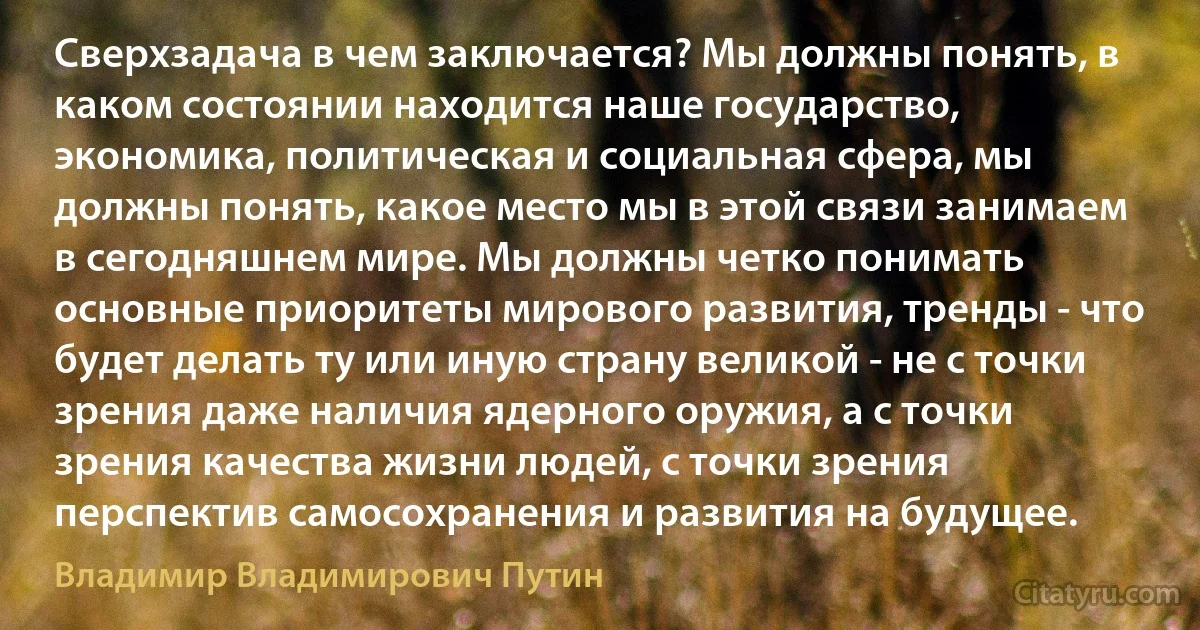 Сверхзадача в чем заключается? Мы должны понять, в каком состоянии находится наше государство, экономика, политическая и социальная сфера, мы должны понять, какое место мы в этой связи занимаем в сегодняшнем мире. Мы должны четко понимать основные приоритеты мирового развития, тренды - что будет делать ту или иную страну великой - не с точки зрения даже наличия ядерного оружия, а с точки зрения качества жизни людей, с точки зрения перспектив самосохранения и развития на будущее. (Владимир Владимирович Путин)